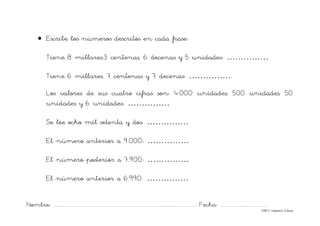 Nombre: ............................................................................................................................... Fecha: ..........................................
©Mª C.Tabarés/L.A.Rojo
• Escribe los números descritos en cada frase:
Tiene 8 millares,3 centenas, 6 decenas y 5 unidades: ……………
Tiene 6 millares, 7 centenas y 7 decenas: …………….
Los valores de sus cuatro cifras son: 4.000 unidades, 500 unidades, 50
unidades y 6 unidades: ……………
Se lee ocho mil setenta y dos: ……………
El número anterior a 9.000: ……………
El número posterior a 7.900: ……………
El número anterior a 6.990: ……………
 