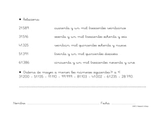 Nombre: ............................................................................................................................... Fecha: ..........................................
©Mª C.Tabarés/L.A.Rojo
• Relaciona:
21.589 cuarenta y un mil trescientos veinticinco
31.516 sesenta y un mil trescientos ochenta y seis.
41.325 veintiún mil quinientos ochenta y nueve.
51.391 treinta y un mil quinientos dieciséis.
61.386 cincuenta y un mil trescientos noventa y uno.
• Ordena de mayor a menor los números siguientes:> a <
31.200 - 51.135 - 11.110 - 99.999 - 81.103 - 41.002 - 61.235 - 28.790.
……………………………………………………………………………….
 