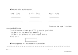 Nombre: ............................................................................................................................... Fecha: ..........................................
©Mª C.Tabarés/L.A.Rojo
• Realiza estas operaciones.-
4.578 - 2393 5.748 - 2.926 1.567 - 1298
Adivina de que número
estamos hablando:
Es un número mayor que 1.000 y menor que 2.000.
La cifra de las centenas está entre 5 y 7.
La cifra de las decenas está sumando 4 más 5.
Acaba en 4.
• Descomponer este número en sumandos.
…………………………………………………………………………………
 
