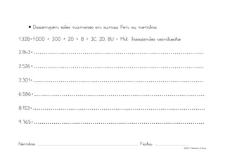 Nombre: ............................................................................................................................... Fecha: ..........................................
©Mª C.Tabarés/L.A.Rojo
• Descompón estos números en sumas. Pon su nombre.
1.328=1.000 + 300 + 20 + 8 = 3C, 2D, 8U = Mil trescientos veintiocho
2.843=……………………………………………………………………………
2.526=……………………………………………………………………………
3.301=……………………………………………………………………………
6.586=……………………………………………………………………………
8.153=…………………………………………………………………………….
9.765=……………………………………………………………………………
 