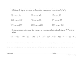 Nombre: ............................................................................................................................... Fecha: ..........................................
©Mª C.Tabarés/L.A.Rojo
• Utiliza el signo correcto entre estas parejas de números:>,<,=.
20 …… 14 35 …… 45 15…… 32
350 …… 310 78 …… 68 37 …… 37
127 …… 217 200 …… 202 851 …… 851
• Ordena estos números de mayor a menor colocando el signo “>” entre
ellos.
721 - 500 - 709 - 50 - 693 - 271 - 32 - 569 - 410 - 985 - 977 - 52 - 47.
…………………………………………………………………………………
………………………………………………………………………………….
 