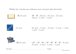 Nombre: ............................................................................................................................... Fecha: ..........................................
©Mª C.Tabarés/L.A.Rojo
• Rodea las monedas que utilizaras para comprar estos elementos:
4€, 30 cent., 2€ - 1€ - 50cent, - 50 cent. - 20 cent. -
10cent - 5 cent. - 5 cent.
62 cent 50 cent. - 5 cent. - 10 cent. - 5 cent. - 1 cent
1 cent - 2 cent.
12€, 25 cent, 5 € - 2 € - 2€ - 5 € - 2€ - 1€ - 1€ - 10 cent.
10 cent. - 5 cent - 5 cent. - 5 cent.
 