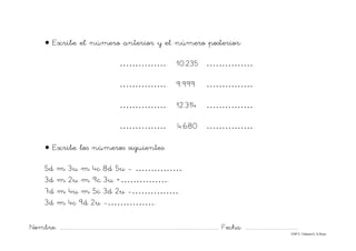 Nombre: ............................................................................................................................... Fecha: ..........................................
©Mª C.Tabarés/L.A.Rojo
• Escribe el número anterior y el número posterior:
……………. 10.235 …………….
……………. 9.999 …………….
……………. 12.314 …………….
…………… .4.680 …………….
• Escribe los números siguientes:
5d m 3u m 4c 8d 5u - …………….
3d m 2u m 9c 3u =…………….
7d m 4u m 5c 3d 2u -…………….
3d m 4c 9d 2u -…………….
 