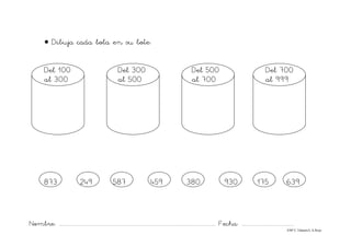 Nombre: ............................................................................................................................... Fecha: ..........................................
©Mª C.Tabarés/L.A.Rojo
• Dibuja cada bola en su bote:
Del 100 Del 300 Del 500 Del 700
al 300 al 500 al 700 al 999
873 249 587 459 380 930 175 639
 
