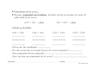 Nombre: ............................................................................................................................... Fecha: ..........................................
©Mª C.Tabarés/L.A.Rojo
• Propiedades de la suma:_
• Recueda: propiedad conmutativa: el orden de los sumandos no varía el
valor total de la suma.
4.617 + 231 - 4.848 231 + 4.617 - 4.848
Calcula y completa:
1.415 + 1.126 1.126 + 1415 3.721 + 1.103 1.103 + 3.721
…………… …………… …………… ……………
…………… …………… …………… ……………
…………… …………… …………… ……………
¿Cómo son los resultados? ……………
¿En las sumas los sumandos tienen la misma posición? ……………
¿Qué propiedad hemos aplicado? ………………………………………
¿Qué nos dice esa propiedad de la suma? ………………………………….
 