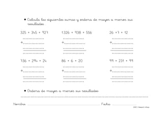Nombre: ............................................................................................................................... Fecha: ..........................................
©Mª C.Tabarés/L.A.Rojo
• Calcula las siguientes sumas y ordena de mayor a menor sus
resultados. .
325 + 345 + 927 1.326 + 938 + 556 26 +7 + 12
…………… …………… ……………
+…………… +…………… +……………
…………… …………… ……………
…………… …………… ……………
736 + 294 + 24 86 + 6 + 20 99 + 231 + 99
…………… …………… ……………
+…………… +…………… +……………
…………… …………… ……………
…………… …………… ……………
• Ordena de mayor a menor sus resultados:
………………………………………………………………………………
 