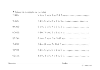 Nombre: ............................................................................................................................... Fecha: ..........................................
©Mª C.Tabarés/L.A.Rojo
• Relaciona y escribe su nombre
17.264 4 dm, 0 um, 6 c, 2 d, 5 u-………………………
15.626 1 dm, 5 um, 2 c, 3 d, 0u-………………………
87.352 6 dm, 2 um, 1 c, 3 d, 2 u-………………………
40.625 1 dm, 7 um, 2 c, 6 d, 4 u-………………………
38.156 8 dm, 7 um, 3 c, 5 d,2 u-………………………
15.230 1 dm, 8 um, 9c, 0 d, 3 u-………………………
18.903 1 dm, 5 um, 6 c, 2 d, 6 u-………………………
62.132 3 dm, 8 um, 1 c, 5 d, 6 u-………………………
 
