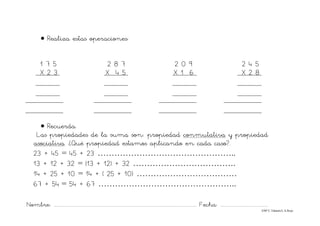 Nombre: ............................................................................................................................... Fecha: ..........................................
©Mª C.Tabarés/L.A.Rojo
• Realiza estas operaciones:
1 7 5 2 8 7 2 0 9 2 4 5
X 2 3 X 4 5 X 1 6 X 2 8
• Recuerda.
Las propiedades de la suma son: propiedad conmutativa y propiedad
asociativa. ¿Qué propiedad estamos aplicando en cada caso?.
23 + 45 = 45 + 23 …………………………………………..
13 + 12 + 32 = (13 + 12) + 32 ……………………………….
14 + 25 + 10 = 14 + ( 25 + 10) ………………………………
67 + 54 = 54 + 67 …………………………………………..
 