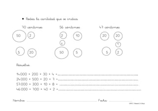 Nombre: ............................................................................................................................... Fecha: ..........................................
©Mª C.Tabarés/L.A.Rojo
• Rodea la cantidad que se indica.
70 céntimos 56 céntimos 47 céntimos
50 2 2 10 20 20
1 1
5 20 50 5 5 2
Resuelve:
14.000 + 200 + 30 + 4 =…………………………………………………..
24.000 + 500 + 20 + 7 =…………………………………………………...
57.000 + 300 + 10 + 8 = …………………………………………………..
46.000 + 700 + 40 + 2 =…………………………………………………….
 