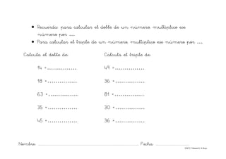 Nombre: ............................................................................................................................... Fecha: ..........................................
©Mª C.Tabarés/L.A.Rojo
• Recuerda: para calcular el doble de un número, multiplico ese
número por …
• Para calcular el triple de un número, multiplico ese número por …
Calcula el doble de: Calcula el triple de:
14 =……………. 49 =…………….
18 =……………. 36 =…………….
63 =……………. 81 =…………….
35 =……………. 30 =…………….
45 =……………. 36 =…………….
 