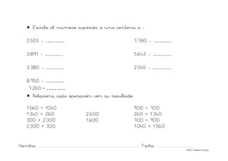 Nombre: ............................................................................................................................... Fecha: ..........................................
©Mª C.Tabarés/L.A.Rojo
• Escribe el número superior a una centena a :
2.503 - ……….. 7.780 - ……….
3.891 - ……… 5.643 - ………..
3.380 - ……… 2.045 - ………..
8.950 - ………
7.260 - ……….
• Relaciona cada operación con su resultado:
1.560 + 1040 900 + 700
1.340 + 260 2.600 260 + 1.340
300 + 2.300 1.600 700 + 900
2.300 + 300 1.040 + 1.560
 