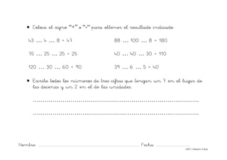 Nombre: ............................................................................................................................... Fecha: ..........................................
©Mª C.Tabarés/L.A.Rojo
• Coloca el signo “+” o “-“ para obtener el resultado indicado:
43 … 4 … 8 = 47 88 … 100 … 8 = 180
75 … 25 … 25 = 25 40 … 40 … 30 = 110
120 … 30 … 60 = 90 39 … 6 … 5 = 40
• Escribe todos los números de tres cifras que tengan un 7 en el lugar de
las decenas y un 2 en el de las unidades..
…………………………………………………………………………
…………………………………………………………………………
 