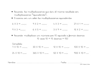 Nombre: ............................................................................................................................... Fecha: ..........................................
©Mª C.Tabarés/L.A.Rojo
• Recuerda: las multiplicaciones que dan el mismo resultado son
multiplicaciones ”equivalentes”.
• Encierra con un color las multiplicaciones equivalentes:
6 X 3 = ……. 9 X 2 = ……. 4 X 3 = ……. 27 X 1 = …….
9 X 3 =……. 6 X 5 = ……. 3 X 9 = …… 15 X 2 = ……
• Recuerdo: multiplicar un número por 10 equivale a formar decenas.
15 veces 10 = 15 decenas = 150
Completa:
7 X 10 = …… 30 X 10 = …… 12 X 10 = …… 100 X 10 = …
24 X 10 = ….. 365 X 10 = ….. 50 X 10 = ….. 900 X 10 = …
 