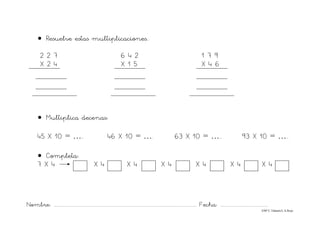Nombre: ............................................................................................................................... Fecha: ..........................................
©Mª C.Tabarés/L.A.Rojo
• Resuelve estas multiplicaciones..
2 2 7 6 4 2 1 7 9
X 2 4 X 1 5 X 4 6
• Multiplica decenas:
45 X 10 = ….. 46 X 10 = …. 63 X 10 = ….. 93 X 10 = …..
• Completa:
7 X 4 X 4 X 4 X 4 X 4 X 4 X 4
 