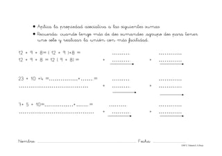 Nombre: ............................................................................................................................... Fecha: ..........................................
©Mª C.Tabarés/L.A.Rojo
• Aplica la propiedad asociativa a las siguientes sumas:
• Recuerda: cuando tengo más de dos sumandos ,agrupo dos para tener
uno solo y realizar la unión con más facilidad..
12 + 9 + 8= ( 12 + 9 )+8 = ………. …………
12 + 9 + 8 = 12 ( 9 + 8) = + ……….. + …………
23 + 10 +4 =……………+……..= ………. …………
……………………………… + ……….. + …………
7+ 5 + 10=……………+……..= ………. …………
………………………………… + ……….. + …………
 