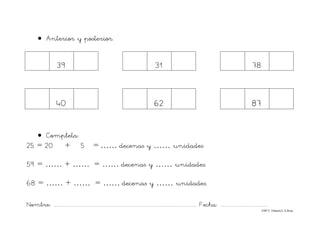 Nombre: ............................................................................................................................... Fecha: ..........................................
©Mª C.Tabarés/L.A.Rojo
• Anterior y posterior.
39 31 78
40 62 87
• Completa:
25 = 20 + 5 = …… decenas y …… unidades
59 = …… + …… = …… decenas y …… unidades.
68 = …… + …… = …… decenas y …… unidades.
 