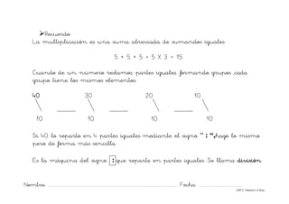 Nombre: ............................................................................................................................... Fecha: ..........................................
©Mª C.Tabarés/L.A.Rojo
¾Recuerdo:
La multiplicación es una suma abreviada de sumandos iguales.
5 + 5 + 5 = 5 X 3 = 15
Cuando de un número restamos, partes iguales, formando grupos ,cada
grupo tiene los mismos elementos.
40 30 20 10
10 10 10 10
Si 40 lo reparto en 4 partes iguales mediante el signo “ : “,hago lo mismo
pero de forma más sencilla.
Es la máquina del signo : que reparte en partes iguales. Se llama división
 