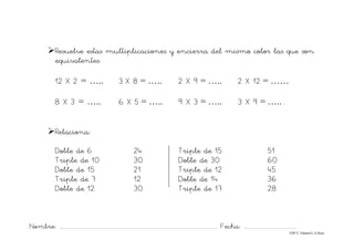 Nombre: ............................................................................................................................... Fecha: ..........................................
©Mª C.Tabarés/L.A.Rojo
¾Resuelve estas multiplicaciones y encierra del mismo color las que son
equivalentes.
12 X 2 = ….. 3 X 8 = ….. 2 X 9 = ….. 2 X 12 = ……
8 X 3 = ….. 6 X 5 = ….. 9 X 3 = ….. 3 X 9 = …....
¾Relaciona:
Doble de 6 24 Triple de 15 51
Triple de 10 30 Doble de 30 60
Doble de 15 21 Triple de 12 45
Triple de 7 12 Doble de 14 36
Doble de 12 30 Triple de 17 28
 