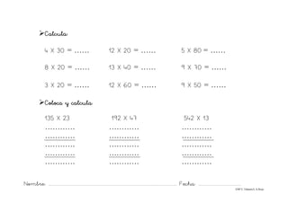 Nombre: ............................................................................................................................... Fecha: ..........................................
©Mª C.Tabarés/L.A.Rojo
¾Calcula:
4 X 30 = …… 12 X 20 = …… 5 X 80 = ……
8 X 20 = …… 13 X 40 = …… 9 X 70 = ……
3 X 20 = …… 12 X 60 = …… 9 X 50 = ……
¾Coloca y calcula:
135 X 23 192 X 47 542 X 13
………… ………… …………
………… ………… …………
………… ………… …………
………… ………… …………
………… ………… …………
 