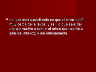    Lo que está sucediendo es que el micro está
    muy cerca del altavoz, y así, lo que sale del
    altavoz vuelve a entrar al micro que vuelve a
    salir del altavoz, y así infinitamente.
 