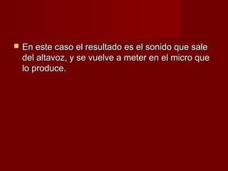    En este caso el resultado es el sonido que sale
    del altavoz, y se vuelve a meter en el micro que
    lo produce.
 