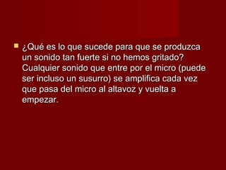    ¿Qué es lo que sucede para que se produzca
    un sonido tan fuerte si no hemos gritado?
    Cualquier sonido que entre por el micro (puede
    ser incluso un susurro) se amplifica cada vez
    que pasa del micro al altavoz y vuelta a
    empezar.
 