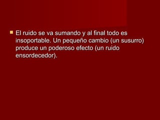    El ruido se va sumando y al final todo es
    insoportable. Un pequeño cambio (un susurro)
    produce un poderoso efecto (un ruido
    ensordecedor).
 