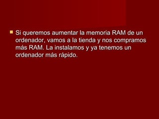    Si queremos aumentar la memoria RAM de un
    ordenador, vamos a la tienda y nos compramos
    más RAM. La instalamos y ya tenemos un
    ordenador más rápido.
 