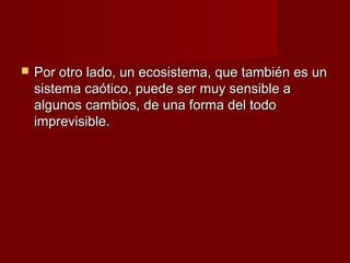    Por otro lado, un ecosistema, que también es un
    sistema caótico, puede ser muy sensible a
    algunos cambios, de una forma del todo
    imprevisible.
 