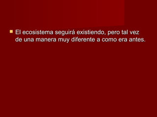    El ecosistema seguirá existiendo, pero tal vez
    de una manera muy diferente a como era antes.
 