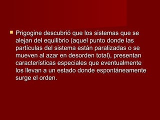    Prigogine descubrió que los sistemas que se
    alejan del equilibrio (aquel punto donde las
    partículas del sistema están paralizadas o se
    mueven al azar en desorden total), presentan
    características especiales que eventualmente
    los llevan a un estado donde espontáneamente
    surge el orden.
 