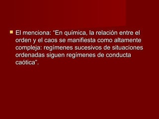    El menciona: “En química, la relación entre el
    orden y el caos se manifiesta como altamente
    compleja: regímenes sucesivos de situaciones
    ordenadas siguen regímenes de conducta
    caótica”.
 