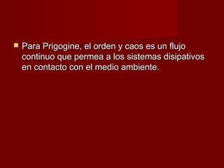    Para Prigogine, el orden y caos es un flujo
    continuo que permea a los sistemas disipativos
    en contacto con el medio ambiente.
 