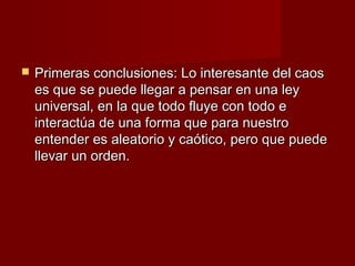    Primeras conclusiones: Lo interesante del caos
    es que se puede llegar a pensar en una ley
    universal, en la que todo fluye con todo e
    interactúa de una forma que para nuestro
    entender es aleatorio y caótico, pero que puede
    llevar un orden.
 