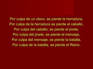 Por culpa de un clavo, se pierde la herradura,
Por culpa de la herradura se pierde el caballo,
  Por culpa del caballo, se pierde el jinete,
  Por culpa del jinete, se pierde el mensaje,
 Por culpa del mensaje, se pierde la batalla,
 Por culpa de la batalla, se pierde el Reino.
 