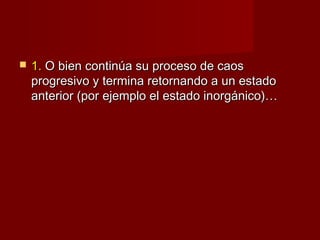    1. O bien continúa su proceso de caos
    progresivo y termina retornando a un estado
    anterior (por ejemplo el estado inorgánico)…
 