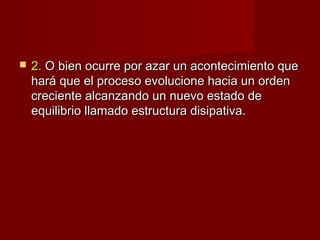    2. O bien ocurre por azar un acontecimiento que
    hará que el proceso evolucione hacia un orden
    creciente alcanzando un nuevo estado de
    equilibrio llamado estructura disipativa.
 