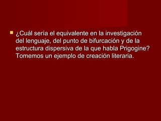    ¿Cuál sería el equivalente en la investigación
    del lenguaje, del punto de bifurcación y de la
    estructura dispersiva de la que habla Prigogine?
    Tomemos un ejemplo de creación literaria.
 