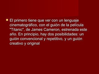    El primero tiene que ver con un lenguaje
    cinematográfico, con el guión de la película
    "Titanic", de James Cameron, estrenada este
    año. En principio, hay dos posibilidades: un
    guión convencional y repetitivo, y un guión
    creativo y original
 