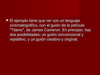    El ejemplo tiene que ver con un lenguaje
    cinematográfico, con el guión de la película
    "Titanic", de James Cameron. En principio, hay
    dos posibilidades: un guión convencional y
    repetitivo, y un guión creativo y original.
 