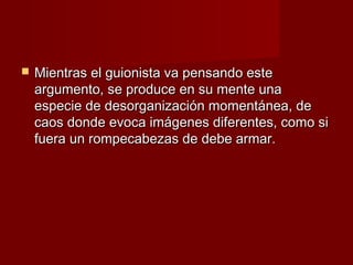    Mientras el guionista va pensando este
    argumento, se produce en su mente una
    especie de desorganización momentánea, de
    caos donde evoca imágenes diferentes, como si
    fuera un rompecabezas de debe armar.
 
