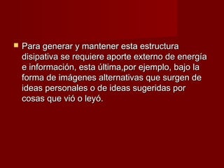   Para generar y mantener esta estructura
    disipativa se requiere aporte externo de energía
    e información, esta última,por ejemplo, bajo la
    forma de imágenes alternativas que surgen de
    ideas personales o de ideas sugeridas por
    cosas que vió o leyó.
 
