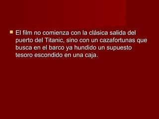    El film no comienza con la clásica salida del
    puerto del Titanic, sino con un cazafortunas que
    busca en el barco ya hundido un supuesto
    tesoro escondido en una caja.
 