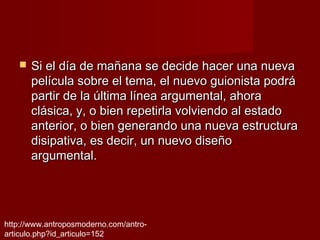    Si el día de mañana se decide hacer una nueva
       película sobre el tema, el nuevo guionista podrá
       partir de la última línea argumental, ahora
       clásica, y, o bien repetirla volviendo al estado
       anterior, o bien generando una nueva estructura
       disipativa, es decir, un nuevo diseño
       argumental.




http://www.antroposmoderno.com/antro-
articulo.php?id_articulo=152
 