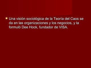    Una visión sociológica de la Teoría del Caos se
    da en las organizaciones y los negocios, y la
    formuló Dee Hock, fundador de VISA.
 