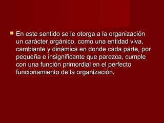    En este sentido se le otorga a la organización
    un carácter orgánico, como una entidad viva,
    cambiante y dinámica en donde cada parte, por
    pequeña e insignificante que parezca, cumple
    con una función primordial en el perfecto
    funcionamiento de la organización.
 