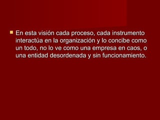    En esta visión cada proceso, cada instrumento
    interactúa en la organización y lo concibe como
    un todo, no lo ve como una empresa en caos, o
    una entidad desordenada y sin funcionamiento.
 
