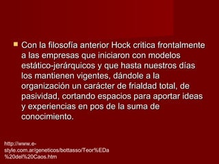    Con la filosofía anterior Hock critica frontalmente
       a las empresas que iniciaron con modelos
       estático-jerárquicos y que hasta nuestros días
       los mantienen vigentes, dándole a la
       organización un carácter de frialdad total, de
       pasividad, cortando espacios para aportar ideas
       y experiencias en pos de la suma de
       conocimiento.


http://www.e-
style.com.ar/geneticos/bottasso/Teor%EDa
%20del%20Caos.htm
 