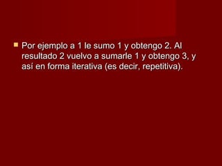    Por ejemplo a 1 le sumo 1 y obtengo 2. Al
    resultado 2 vuelvo a sumarle 1 y obtengo 3, y
    así en forma iterativa (es decir, repetitiva).
 