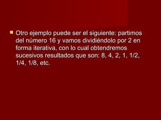    Otro ejemplo puede ser el siguiente: partimos
    del número 16 y vamos dividiéndolo por 2 en
    forma iterativa, con lo cual obtendremos
    sucesivos resultados que son: 8, 4, 2, 1, 1/2,
    1/4, 1/8, etc.
 